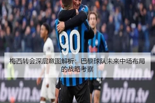 梅西转会深层意图解析：巴黎球队未来中场布局的战略考察